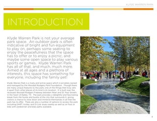 KLYDE WARREN PARK
4
Klyde Warren Park is not your average
park space. An outdoor park is often
indicative of bright and fun equipment
to play on, perhaps some seating to
enjoy the peacefulness that the space
has to offer or to enjoy a picnic, and
maybe some open space to play various
sports or games. Klyde Warren Park
has all of that, and much, much more.
Aimed at all ages and a plethora of
interests, this space has something for
everyone, including the family pet!
Klyde Warren Park is a lively and active space which is privately owned
and managed by the Woodall Rodgers Park Foundation. Though there
are many unique features to this park, one of the things that truly sets
it apart from other places of its kind is its location. It is built over the
recessed Woodall Rodgers Freeway between Pearl and St. Paul Streets
in the heart of Dallas, TX. The park provides a delightful and fascinating
break from the hustle and bustle of the city that surrounds it, giving
visitors a chance to slow down and immerse themselves in all that the
park has to offer. There are also a number of options to access the park
including DART, trolley, and D-Link stops nearby as well as on foot or
bike with pedestrian and bike paths available.
INTRODUCTION
 