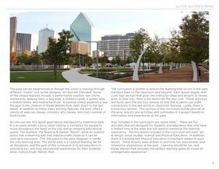 KLYDE WARREN PARK
5
The park can be experienced as though the visitor is moving through
different “rooms” just as the designer Jim Burnett intended. Some
of the unique features include, a performance pavilion, two onsite
restaurants, walking trails, a dog park, a children’s park, a games area,
a mobile library, and mobile furniture. A positive visitor experience was
the goal in the creation of Klyde Warren Park, right down to the last
detail. In addition to these many exciting features, the park offers a
variety of exercise classes, concerts, arts classes, and hosts number of
food trucks.
As one can see, this space goes above and beyond a traditional park.
It is an oasis amidst a busy urban setting, a connector for people to
move throughout the heart of the city, and an amazing educational
space. For example, the Reading & Games “Room”, while an outdoor
space, has a retaining wall that reduces traffic noise so it can be
used as a classroom. This one place in the park, however, is hardly
the only learning area. The entire park is a colossal learning lab for
all disciplines, and the goal of this curriculum is to aid educators in
providing fun, and truly educational experiences for their students
when visiting Klyde Warren Park.
The curriculum is written to ensure the learning that occurs in the park
transfers back to the classroom and beyond. Each lesson begins with
a pre tour section that gives the instructor ideas and lessons to review
prior to their trip. Next is the lesson for the tour visit. These activities
will build upon the pre tour lessons so that the students can make
connections in the real world to classroom learning. Lastly, there is
a post tour section. This portion of the curriculum builds upon all of
the prior lessons and activities and culminates in a project based on
information and experiences at the park.
Also included in the curriculum are “quick bites”. These are fun
activities that are designed for students and educators that only have
a limited time at the park, but still want to maximize the learning
experience. The disciplines included in the curriculum are math, art
& design, social studies, science and Physical Education. In addition,
there is a writing and Physical Education component added to each
lesson. These lessons were written to promote fun, educational, and
interactive experiences at the park. Learning should be fun, and
Klyde Warren Park provides the perfect learning space to create an
unforgettable experience!
 