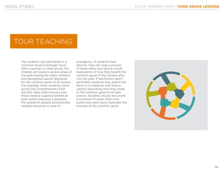 KLYDE WARREN PARK | THIRD GRADE LESSONS
58
SOCIAL STUDIES
The students will participate in a
Common Good Scavenger Hunt.
With a partner or small group, the
children will explore several areas of
the park looking for signs, artifacts,
and designated spaces designed
for the common good of all visitors.
For example, when students come
across the Complimentary First
Aid Kits, they might discuss how
these medical supplies benefit all
park visitors because it prevents
the spread of disease and provides
needed resources in case of
emergency. If students have
devices, they can snap a picture
of these items and record a brief
explanation of how they benefit the
common good of the citizens who
visit the park. If electronics aren’t
permitted, students may sketch the
items in a notebook and write a
caption describing how they relate
to the common good of all park
visitors. Students should document
a minimum of seven items and
justify how each entry illustrates the
concept of the common good.
TOUR TEACHING
 