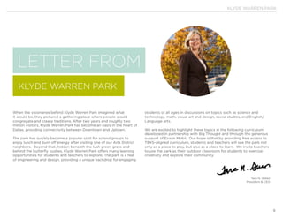 KLYDE WARREN PARK
6
LETTER FROM
KLYDE WARREN PARK
When the visionaries behind Klyde Warren Park imagined what
it would be, they pictured a gathering place where people would
congregate and create traditions. After two years and roughly two
million visitors, Klyde Warren Park has become an oasis in the heart of
Dallas, providing connectivity between Downtown and Uptown.
The park has quickly become a popular spot for school groups to
enjoy lunch and burn off energy after visiting one of our Arts District
neighbors. Beyond that, hidden beneath the lush green grass and
behind the butterfly bushes, Klyde Warren Park offers many learning
opportunities for students and teachers to explore. The park is a feat
of engineering and design, providing a unique backdrop for engaging
students of all ages in discussions on topics such as science and
technology, math, visual art and design, social studies, and English/
Language arts.
We are excited to highlight these topics in the following curriculum
developed in partnership with Big Thought and through the generous
support of Exxon Mobil. Our hope is that by providing free access to
TEKS-aligned curriculum, students and teachers will see the park not
only as a place to play, but also as a place to learn. We invite teachers
to use the park as their outdoor classroom for students to exercise
creativity and explore their community.
Tara N. Green
President & CEO
 