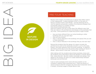 FOURTH GRADE LESSONS | KLYDE WARREN PARK
63
ART & DESIGN
BIGIDEA
Review some images of architecture or design that reflect nature
in their appearance. A great example of this is in the work of
famous architect Frank Lloyd Wright. Use the following link to
visit his website and peruse a number of architectural designs that
incorporate nature in a number of ways.
http://www.franklloydwright.org/
Have the students call out or write down the different ways that
they see nature in the architecture and designs of the examples that
you show. Some questions to create discussions might include:
•		 How are these different than our school building or other
buildings that you see each day?
•		 How are they similar?
•		 How is nature reflected in the buildings and spaces that you see
in these examples?
•		 How is nature reflected in the buildings that you see each day?
Remind the students that the design of a space includes the
architecture as well as the landscape around it, such as the trees,
flowers, and other greenery that surrounds buildings. In addition,
ask them to think about all of the senses when looking at nature in
design. What would it smell like? Sound like? Feel like?
After talking with the students about these examples, share with
the students some information about the designer of Klyde Warren
Park, James Burnett. Burnett creates landscape and designs that
appeal to the senses. His goal is to create relationships between
landscape and architecture.
Look at some examples of his work with the students on his
company’s website (http://www.ojb.com/). There are photos of
various projects that the company has done that incorporate nature
in design, including images of Klyde Warren Park.
PRE-TOUR TEACHING
NATURE
IN DESIGN
 