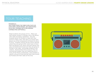 KLYDE WARREN PARK | FOURTH GRADE LESSONS
86
PHYSICAL EDUCATION
MATERIALS:
ANYTHING FROM THE 1980’S ERA SUCH AS
COSTUMES, BOOM BOXES, OR VIDEOTAPES
PLUS CELL PHONES WITH RECORDING
CAPABILITIES (OPTIONAL)
Break students into groups of 3-4. Make sure
each group contains a member with a cell phone
with video recording capabilities. Give the
students about 10 minutes to meet with their
group to make a plan. One idea is to assign each
group one of the components of fitness on which
to focus. Students should use this time to decide
where they are going to film, what music (if any)
they are going to use, which role each person will
play, and what kind of exercises they are going to
include in the video. Encourage students to be
creative. Remind them that as long as they are
moving their bodies, they are improving one or
more of the fitness components. Give students a
specific amount of time and tell them they should
be finished with their video at this time.
TOUR TEACHING
 