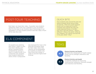 FOURTH GRADE LESSONS | KLYDE WARREN PARK
87
PHYSICAL EDUCATION
Each team can share their video. If possible, have students
upload the videos onto your computer so you can project
them for the class to see. Another idea (if technology is not
agreeable) is to have students perform their 80s video in front
of the class like a skit.
As students are watching
each other’s videos or skits,
have them identify each
group’s assigned fitness
component by writing it
down in a table format. If no
component was assigned,
have students determine
which of the 4 components
was improved the most in the
exercises the group chose
for their video. One of the
columns can be designated
for students to explain why
they chose their answer in
order to promote higher-level
thinking.
Have students look around the park and
observe people doing various types
of exercise. What are current workout
trends such as yoga and CrossFit?
Compare and contrast the ways the
media depicted fitness in the 80’s
and now in the 21st century. What is
different? What is the same? What do
you imagine a “fit” person will look like
in the year 2040? Why?
Physical Activity and Health
(B) Name the components of health-related
fitness such as strength, endurance, and
flexibility
Physical Activity and Health
(C) Identify methods for measuring
cardiovascular endurance, muscular strength
and endurance and flexibility
POST-TOUR TEACHING
ELA COMPONENT
QUICK BITE
TEKS
4.3
4.4
 