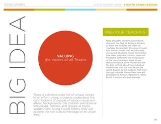 KLYDE WARREN PARK | FOURTH GRADE LESSONS
98
BIGIDEA
SOCIAL STUDIES
Read aloud the modern picture book,
Voices in the Park by Anthony Browne
or show the students the video on
YouTube. Browne tells this story through
four distinct voices that are intricately
connected. Students should think about
how class, prejudice, control, hope and
friendship determine the perspectives
of the four characters. Lead a class
discussion about point of view and ask
the kids to think about how individual
experiences alter the way we see the
world. Explain to the students that when
they go to Klyde Warren Park they will
be observing human interactions, items
found in nature, and park signage.
Texas is a diverse state full of unique voices.
In an effort to help students understand the
contributions of people of various racial and
ethnic backgrounds, the children will observe
individuals, families, and groups at Klyde
Warren Park. Using Found Poetry, they will
explore the rich cultural heritage of an urban
area.
PRE-TOUR TEACHING
VALUING
the Voices of all Texans
 