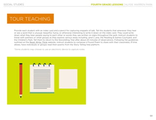 FOURTH GRADE LESSONS | KLYDE WARREN PARK
99
SOCIAL STUDIES
Provide each student with an index card and a pencil for capturing snippets of talk. Tell the students that whenever they hear
or see a word that is unusual, beautiful, funny, or otherwise interesting to write it down on the index card. They could write
down what they hear people saying to each other or words they see written on signs throughout the park. Instruct students to
travel with partners or small groups as they explore various areas including Jane’s Lane, the Reading & Games Courtyard, and
the Children’s Park. Tell them to return to the Storytelling Tree after about 20 minutes of observations. Following the guidelines
outlined on the Read, Write, Think website, instruct students to compose a Found Poem to share with their classmates. If time
allows, have individuals or groups read their poems from the Story Telling tree platform.
*Some students may choose to use an electronic device to capture notes.
TOUR TEACHING
 