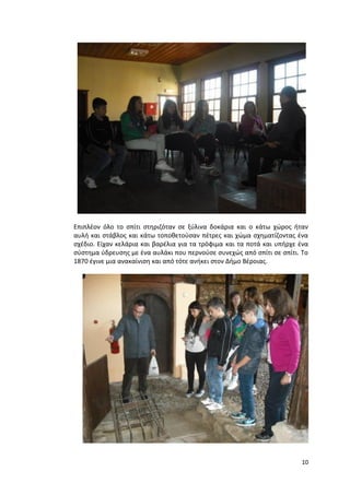 10
Επιπλέον όλο το σπίτι στηριζόταν σε ξύλινα δοκάρια και ο κάτω χώρος ήταν
αυλή και στάβλος και κάτω τοποθετούσαν πέτρες και χώμα σχηματίζοντας ένα
σχέδιο. Είχαν κελάρια και βαρέλια για τα τρόφιμα και τα ποτά και υπήρχε ένα
σύστημα ύδρευσης με ένα αυλάκι που περνούσε συνεχώς από σπίτι σε σπίτι. Το
1870 έγινε μια ανακαίνιση και από τότε ανήκει στον Δήμο Βέροιας.
 