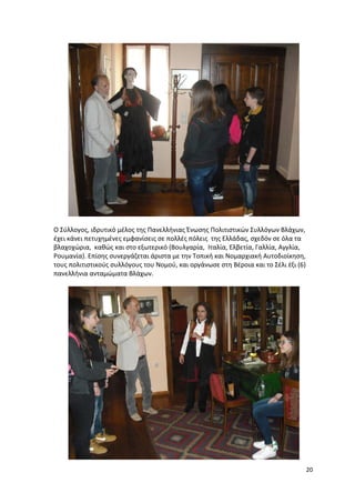 20
Ο Σύλλογος, ιδρυτικό μέλος της Πανελλήνιας Ένωσης Πολιτιστικών Συλλόγων Βλάχων,
έχει κάνει πετυχημένες εμφανίσεις σε πολλές πόλεις της Ελλάδας, σχεδόν σε όλα τα
βλαχοχώρια, καθώς και στο εξωτερικό (Βουλγαρία, Ιταλία, Ελβετία, Γαλλία, Αγγλία,
Ρουμανία). Επίσης συνεργάζεται άριστα με την Τοπική και Νομαρχιακή Αυτοδιοίκηση,
τους πολιτιστικούς συλλόγους του Νομού, και οργάνωσε στη Βέροια και το Σέλι έξι (6)
πανελλήνια ανταμώματα Βλάχων.
 