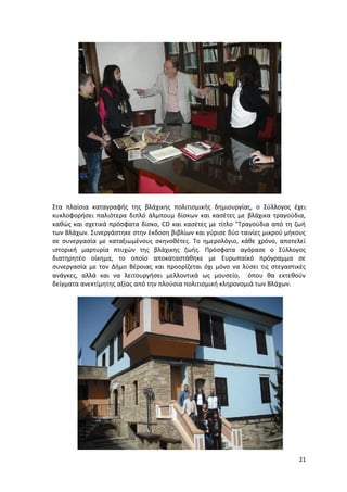 21
Στα πλαίσια καταγραφής της βλάχικης πολιτισμικής δημιουργίας, ο Σύλλογος έχει
κυκλοφορήσει παλιότερα διπλό άλμπουμ δίσκων και κασέτες με βλάχικα τραγούδια,
καθώς και σχετικά πρόσφατα δίσκο, CD και κασέτες με τίτλο "Τραγούδια από τη ζωή
των Βλάχων. Συνεργάστηκε στην έκδοση βιβλίων και γύρισε δύο ταινίες μικρού μήκους
σε συνεργασία με καταξιωμένους σκηνοθέτες. Το ημερολόγιο, κάθε χρόνο, αποτελεί
ιστορική μαρτυρία πτυχών της βλάχικης ζωής. Πρόσφατα αγόρασε ο Σύλλογος
διατηρητέο οίκημα, το οποίο αποκαταστάθηκε με Ευρωπαϊκό πρόγραμμα σε
συνεργασία με τον Δήμο Βέροιας και προορίζεται όχι μόνο να λύσει τις στεγαστικές
ανάγκες, αλλά και να λειτουργήσει μελλοντικά ως μουσείο, όπου θα εκτεθούν
δείγματα ανεκτίμητης αξίας από την πλούσια πολιτισμική κληρονομιά των Βλάχων.
 