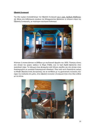 22
Εβραϊκή Συναγωγή
Την ίδια ημέρα επισκεφτήκαμε την Εβραϊκή Συναγωγή για 1 ώρα. Αριθμός Μαθητών:
13. Μέσα στα λιθόστρωτα σοκάκια της Μπαρμπούτας βρίσκεται το πέτρινο κτίριο της
Εβραϊκής Συναγωγής, με περίτεχνο εσωτερικό διάκοσμο.
Χτίστηκε ή επισκευάστηκε εκ βάθρων με σουλτανικό φιρμάνι του 1850. Τέσσερις κίονες
στο κέντρο του χώρου ορίζουν το Βήμα (Τεβά), ενώ το Ιερό (Εχάλ) βρίσκεται στον
ανατολικό τοίχο. Το πάτωμα είναι φτιαγμένο από ξύλινες σανίδες και στο κέντρο είναι
διακοσμημένο με μωσαϊκά διακοσμητικά πλακάκια. Πίσω από αυτή διασώζεται ακόμη
το Μικβέ (θρησκευτικός λουτρώνας), και σε αντίθεση με τις χριστιανικές συνοικίες που
είχαν την εκκλησία στη μέση, στην εβραϊκή συνοικία η Συναγωγή ήταν στην ίδια ευθεία
με τα σπίτια.
22
Εβραϊκή Συναγωγή
Την ίδια ημέρα επισκεφτήκαμε την Εβραϊκή Συναγωγή για 1 ώρα. Αριθμός Μαθητών:
13. Μέσα στα λιθόστρωτα σοκάκια της Μπαρμπούτας βρίσκεται το πέτρινο κτίριο της
Εβραϊκής Συναγωγής, με περίτεχνο εσωτερικό διάκοσμο.
Χτίστηκε ή επισκευάστηκε εκ βάθρων με σουλτανικό φιρμάνι του 1850. Τέσσερις κίονες
στο κέντρο του χώρου ορίζουν το Βήμα (Τεβά), ενώ το Ιερό (Εχάλ) βρίσκεται στον
ανατολικό τοίχο. Το πάτωμα είναι φτιαγμένο από ξύλινες σανίδες και στο κέντρο είναι
διακοσμημένο με μωσαϊκά διακοσμητικά πλακάκια. Πίσω από αυτή διασώζεται ακόμη
το Μικβέ (θρησκευτικός λουτρώνας), και σε αντίθεση με τις χριστιανικές συνοικίες που
είχαν την εκκλησία στη μέση, στην εβραϊκή συνοικία η Συναγωγή ήταν στην ίδια ευθεία
με τα σπίτια.
22
Εβραϊκή Συναγωγή
Την ίδια ημέρα επισκεφτήκαμε την Εβραϊκή Συναγωγή για 1 ώρα. Αριθμός Μαθητών:
13. Μέσα στα λιθόστρωτα σοκάκια της Μπαρμπούτας βρίσκεται το πέτρινο κτίριο της
Εβραϊκής Συναγωγής, με περίτεχνο εσωτερικό διάκοσμο.
Χτίστηκε ή επισκευάστηκε εκ βάθρων με σουλτανικό φιρμάνι του 1850. Τέσσερις κίονες
στο κέντρο του χώρου ορίζουν το Βήμα (Τεβά), ενώ το Ιερό (Εχάλ) βρίσκεται στον
ανατολικό τοίχο. Το πάτωμα είναι φτιαγμένο από ξύλινες σανίδες και στο κέντρο είναι
διακοσμημένο με μωσαϊκά διακοσμητικά πλακάκια. Πίσω από αυτή διασώζεται ακόμη
το Μικβέ (θρησκευτικός λουτρώνας), και σε αντίθεση με τις χριστιανικές συνοικίες που
είχαν την εκκλησία στη μέση, στην εβραϊκή συνοικία η Συναγωγή ήταν στην ίδια ευθεία
με τα σπίτια.
 