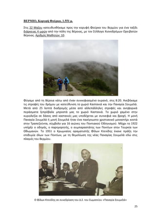 25
ΒΕΡΜΙΟ, Κορυφή Φούρκα, 1.551 μ.
Στις 22 Μαΐου κατευθυνθήκαμε προς την κορυφή Φούρκα του Βερμίου για ένα ταξίδι
διάρκειας 4 ωρών από την πόλη της Βέροιας, με τον Σύλλογο Χιονοδρόμων Ορειβατών
Βέροιας. Αριθμός Μαθητών: 10.
Φύγαμε από τη Βέροια κάτω από έναν συννεφιασμένο ουρανό, στις 8:20. Ανεβήκαμε
τις στροφές του δρόμου με κατεύθυνση το χωριό Καστανιά και την Παναγία Σουμελά.
Μετά από 25 λεπτά διαδρομής μέσα από αλλεπάλληλες στροφές και ανηφορικά
περάσματα ξεπρόβαλε μπροστά μας το χωριό Καστανιά. Το χωριό χαμένο στην
κυριολεξία σε δάσος από καστανιές μας υποδέχεται με συννεφιά και βροχή. Η μονή
Παναγία Σουμελά ή μονή Σουμελά ήταν ένα πασίγνωστο χριστιανικό μοναστήρι κοντά
στην Τραπεζούντα, σύμβολο για 16 αιώνες του Ποντιακού Ελληνισμού. Μέχρι το 1922
υπήρξε ο οδηγός, ο παρηγορητής, ο συμπαραστάτης των Ποντίων στην Τουρκία των
Οθωμανών. Το 1951 ο Κρωμναίος οραματιστής Φίλων Κτενίδης έκανε πράξη την
επιθυμία όλων των Ποντίων, με τη θεμελίωση της νέας Παναγίας Σουμελά εδώ στις
πλαγιές του Βερμίου.
Ο Φίλων Κτενίδης σε συνεδρίαση του Δ.Σ. του Σωματείου «Παναγία Σουμελά»
 