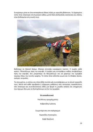 26
Συνεχίσαμε μέσα σε ένα καταπράσινο δάσος οξιάς με οργιώδη βλάστηση. Το ξεχασμένο
τοπίο ήταν ιδιαίτερα εντυπωσιακό καθώς μικτά δάση βελανιδιάς καστανιάς και ελάτης
είναι βυθισμένα στη σιωπή τους.
Βαδίσαμε σε δασικό δρόμο. Μαύρα σύννεφα κυριαρχούν παντού. Η ομίχλη καλά
κρατεί. Πλησιάζουμε προς την κορυφή. Η ομίχλη μας συντρόφευε καθώς ανηφορίζαμε
προς την κορυφή. Δεν μπορέσαμε να θαυμάσουμε και να χαρούμε την ομορφιά
τριγύρω λόγω της πυκνής ομίχλης. Το τοπίο ήταν ολότελα γυμνό και το έδαφος άγονο,
σκληρό, πετρώδες.
Τα σπουργίτια, οι σπίνοι και τόσα άλλα πουλιά μάς συντρόφεψαν με το γλυκό τραγούδι
τους. Μετά από κάθε ορειβασία ή εξόρμηση μαθαίνεις κάτι καινούριο, ανακαλύπτεις
κάτι ιδιαίτερο και συνειδητοποιείς άλλη μια φορά τη μεγάλη ανάγκη και υποχρέωση
που έχουμε όλοι μας να διατηρήσουμε αυτήν την ομορφιά.
Οι εκπαιδευτικοί
Υπεύθυνος προγράμματος:
Κεβρεκίδης Ιωάννης
Συμμετέχουσες στο πρόγραμμα:
Κερασίδου Αικατερίνη
Καφέ Βασιλική
 