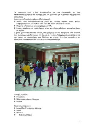 3
Στη συνάντηση αυτή η Ζωή Βεσυροπούλου μας είπε πληροφορίες για τους
παραδοσιακούς χορούς της περιοχής μας και χορέψαμε με τη βοήθειά της μερικούς
από αυτούς.
Χοροί από το Ρουμλούκι (κάμπος Αλεξάνδρειας):
 Συρτός, ένας αντιπροσωπευτικός χορός της Ελλάδας (Θράκη, νησιά, Κρήτη)
διαφορετικό ύφος και στυλ σε κάθε τόπο. Μ’ αυτόν ξεκινάνε τα γλέντια.
 Πατρόνα ή Πατρούλα, αργός χορός με μαντήλι.
 Ράικος, χορεύεται στα χωριά. Πρώτο μέρος αργά όσο ανεβαίνει η μουσική αρχίζουν
να πηδάνε.
Οι χοροί χορευόντουσαν στα γλέντια, στους γάμους και στα πανηγύρια κάθε Κυριακή
στην πλατεία για να γλεντήσουν στη Βέροια, οι γυναίκες. Υπάρχουν ιστορικά τραγούδια
που υμνούν τις προσπάθειες των Ελλήνων, για αγάπη. Δεν είναι απαραίτητο να
γνωρίζουμε το τραγούδι αλλά έτσι μπορούμε να βοηθηθούμε.
Περιοχές Ημαθίας:
 Ρουμλούκι
 Νάουσα και κάμπος Νάουσας
 Βέροια
Όργανα των περιοχών:
 Ζουρνάδες (Ρουμλούκι, Νάουσα)
 Ζυγιά
 Νταούλι
 Γκάιντες (Πιέρια)
 