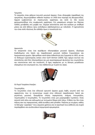 7
Τρομπόνι
Το τρομπόνι είναι χάλκινο πνευστό μουσικό όργανο. Είναι ιδιόμορφη παραλλαγή της
τρομπέτας. Δημιουργήθηκε πιθανόν περίπου το 1450 στην περιοχή της Βουργουνδίας.
Αρχικά εμφανίστηκε σε στρατιωτικές ορχήστρες και κατά το 16ο αιώνα
χρησιμοποιήθηκε στις συμφωνικές ορχήστρες. Στη μακραίωνη ιστορία του δέχτηκε
πολλές μεταβολές στη μορφή του. Σήμερα αποτελείται από ένα σωλήνα με σταθερό
μήκος και από άλλους τρεις κυλίνδρους εφοδιασμένους με «κλειδιά». Η ηχητικότητα
του είναι πολύ πλούσια, δεν αλλάζει όμως η τονικότητά του.
Αρκοντεόν
Το ακορντεόν είναι ένα αερόφωνο πληκτροφόρο μουσικό όργανο, ιδιαίτερα
διαδεδομένο στη λαϊκή και παραδοσιακή μουσική πολλών Ευρωπαϊκών και
Αμερικανικών χωρών. Εφευρέθηκε κατά πάσα πιθανότητα στη Γερμανία το 1822, αν και
το δίπλωμα ευρεσιτεχνίας ανήκει στον Cyrill Demian (1829). Έχει σχήμα κουτιού και
αποτελείται από δύο πληκτρολόγια και μια αεροπαραγωγό φυσούνα που συμπιέζεται
και επεκτείνεται από τον εκτελεστή. Ο ήχος παράγεται με τη δόνηση μεταλλικών
ελασμάτων στο εσωτερικό του, που πάλλονται με τη ροή του αέρα.
Οι Ρομά-Τσιγγάνοι έπαιζαν:
Τουμπερλέκι
Το τουμπελέκι είναι ένα ελληνικό κρουστό όργανο χωρίς λαβή, γνωστό από την
αρχαιότητα, που το συναντούμε συχνά στην ελληνική παραδοσιακή, λαϊκή και
ρεμπέτικη μουσική. Ονομάζεται επίσης ταραμπούκα, στάμνα, ντουμπελέκι,
τσιμπουρλέκι ή τουμπερλέκι. Το τουμπελέκι είναι μια μικρογραφία τυμπάνου. Είναι
ανοικτό από κάτω και καλυμμένο με τεντωμένο δέρμα από πάνω. Η βάση του δεν είναι
πήλινη σαν της ταραμπούκας, αλλά συνήθως από μέταλλο. Παίζεται με τα χέρια, καθώς
το δεξί χέρι "μαρκάρει" τους ισχυρούς χρόνους και το αριστερό τους ασθενείς και συχνά
περιλαμβάνει και κουδουνάκια περιμετρικά κρεμασμένα.
 