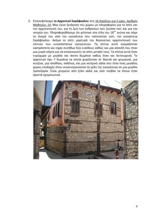 9
2. Επισκεφτήκαμε το Αρχοντικό Σαράφογλου στις 16 Απρίλιου για 2 ώρες. Αριθμός
Μαθητών: 14. Μας έγινε ξενάγηση του χώρου με πληροφορίες για το σπίτι και
την αρχιτεκτονική του, για τη ζωή των ανθρώπων που ζούσαν εκεί και για την
ιστορία του. Πληροφορηθήκαμε ότι χτίστηκε στα τέλη του 18ου
αιώνα και πήρε
το όνομά του από την οικογένεια που κατοικούσε εκεί, την οικογένεια
Σαράφογλου. Ακόμα το σπίτι μαρτυρά την Βεροιώτικη αρχιτεκτονική των
σπιτιών των ευκατάστατων οικογενειών. Τα σπίτια αυτά ονομάζονταν
καστρόσπιτα και είχαν συνήθως δύο εισόδους καθώς και μία απανξή που ήταν
μια μικρή πόρτα για να επικοινωνούν τα σπίτι μεταξύ τους. Τα σπίτια αυτά ήταν
ευρύχωρα με μεγάλα και άνετα δωμάτια καθώς ήταν και λειτουργικά. Το
αρχοντικό έχει 7 δωμάτια τα οποία χωρίζονταν σε θερινά και χειμερινά, μια
κουζίνα, μία αποθήκη, σαλόνια, και μια κεντρική σάλα που ήταν ένας μεγάλος
χώρος υποδοχής όπου συγκεντρώνονταν τα μέλη της οικογένειας σε μια μεγάλη
τραπεζαρία. Είναι χτισμένο από ξύλο αλλά και από τούβλα τα όποια ήταν
αρκετά ηχομονωτικά.
 