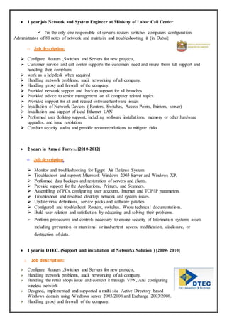  1 year job Network and System Engineer at Ministry of Labor Call Center
 I'm the only one responsible of server's routers switches computers configuration
Administrator of 80 notes of network and maintain and troubleshooting it {in Dubai}
o Job description:
 Configure Routers ,Switches and Servers for new projects,
 Customer service and call center supports the customers need and insure them full support and
handling their complains
 work as a helpdesk when required
 Handling network problems, audit networking of all company.
 Handling proxy and firewall of the company.
 Provided network support and backup support for all branches
 Provided advice to senior management on all computer related topics
 Provided support for all and related software/hardware issues
 Installation of Network Devices ( Routers, Switches, Access Points, Printers, server)
 Installation and support of local Ethernet LAN
 Performed user desktop support, including software installations, memory or other hardware
upgrades, and issue resolution.
 Conduct security audits and provide recommendations to mitigate risks
 2 years in Armed Forces. [2010-2012]
o Job description:
 Monitor and troubleshooting for Egypt Air Defense System
 Troubleshoot and support Microsoft Windows 2003 Server and Windows XP.
 Performed data backups and restoration of servers and clients.
 Provide support for the Applications, Printers, and Scanners.
 Assembling of PCs, configuring user accounts, Internet and TCP/IP parameters.
 Troubleshoot and resolved desktop, network and system issues.
 Update virus definitions, service packs and software patches.
 Configured and troubleshoot Routers, switches. Wrote technical documentations.
 Build user relation and satisfaction by educating and solving their problems.
 Perform procedures and controls necessary to ensure security of Information systems assets
including prevention or intentional or inadvertent access, modification, disclosure, or
destruction of data.
 1 year in DTEC. (Support and installation of Networks Solution ) [2009- 2010]
o Job description:
 Configure Routers ,Switches and Servers for new projects,
 Handling network problems, audit networking of all company.
 Handling the retail shops issue and connect it through VPN, And configuring
wireless network
 Designed, implemented and supported a multi-site Active Directory based
Windows domain using Windows server 2003/2008 and Exchange 2003/2008.
 Handling proxy and firewall of the company.
 