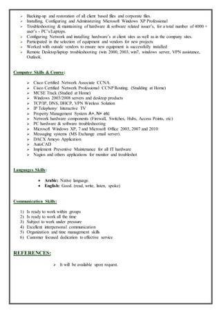  Backing-up and restoration of all client based files and corporate files.
 Installing, Configuring and Administering Microsoft Windows XP Professional
 Troubleshooting & maintaining of hardware & software related issuer’s, for a total number of 4000 +
user’s - PC’s/Laptops.
 Configuring Network and installing hardware’s at client sites as well as in the company sites.
 Participated in the selection of equipment and vendors for new projects
 Worked with outside vendors to ensure new equipment is successfully installed
 Remote Desktop/laptop troubleshooting (win 2000, 2003, win7, windows server, VPN assistance,
Outlook.
Computer Skills & Course:
 Cisco Certified Network Associate CCNA.
 Cisco Certified Network Professional CCNP Routing. (Studding at Home)
 MCSE Track (Studied at Home)
 Windows 2003/2008 servers and desktop products
 TCP/IP, DNS, DHCP, VPN Wireless Solution
 IP Telephony/ Interactive TV
 Property Management System A+, N+ etc
 Network hardware components (Firewall, Switches, Hubs, Access Points, etc)
 PC hardware & software troubleshooting
 Microsoft Windows XP, 7 and Microsoft Office 2003, 2007 and 2010
 Messaging systems (MS Exchange email server).
 DACX Ameyo Application
 AutoCAD
 Implement Preventive Maintenance for all IT hardware
 Nagios and others applications for monitor and troubleshot
Languages Skills:
 Arabic: Native language.
 English: Good. (read, write, listen, spoke)
Communication Skills:
1) Is ready to work within groups
2) Is ready to work all the time
3) Subject to work under pressure
4) Excellent interpersonal communication
5) Organization and time management skills
6) Customer focused dedication to effective service
REFERENCES:
 It will be available upon request.
 