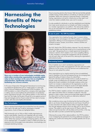 AMI24
Association Technology
Harnessing the
Benefits of New
Technologies
Tom Inglis
Cloud computing solutions like Amazon Web Services facilitate globally
scalable hosting of these platforms and delivery of webcasts and email
newsletters. Rather than paying for overpriced shared, or dedicated,
hosting, organisations can pay for infrastructure as they need it and
make their website available where users want to access it.
It is also possible for individuals to use their established social identities
from major social networks such as Linkedin and Twitter to subscribe
to a member organisation’s own platform. This reduces the problems
that can be associated with creating yet another new profile and re-
establishing contacts.
A case in point – the CPD Foundation
One organisation that is leading the pack when it comes to taking
advantage of new technologies is the CPD Foundation, a membership
organisation offering an annual programme of evening lectures to
chartered surveyors, lawyers, accountants, investors, facilities and
property managers.
Ben Hull, Head of the CPD Foundation observed: ‘the only interaction
between members was that they turned up to an evening lecture on the
same night’. Recognising this as a missed opportunity he decided to
embrace a solution which created a much more compelling offering
for their members to increase their engagement with the foundation
and with each other and, at the same time, reducing the organisation’s
administrative burden.
Harnessing Content
One immediate way in which membership organisations can
significantly improve traffic and engagement with their web and mobile
platforms is to film some or all of the seminars and conferences that
they put on and upload this content.
Many organisations put on regular events but have not established
ways to capitalise on the time and expense that go into arranging them
beyond the selling of tickets to those who attend them.
The truth is that the content of these events is usually of interest to a
broader range of professionals who specialise in the field covered.
Making the content available to this broader audience online may
result in an increase in subscriptions to the organisation as well as
creating an opportunity to charge for access to the highly desirable
content of the webcasts on an individual or package basis.
The CPD Foundation needed a solution which allowed them upload
their videos and stream them to members on demand. They also
desired to create a system where synchronised slides appear alongside
the videos which can then be used as an alternative method of
selecting different parts of a lecture.
After considering various ways of achieving this they found they were
able to use Amazon Simple Storage Service and Amazon CloudFront
to store and stream the videos several orders of magnitude cheaper
than through bespoke solutions which are often built on top of Amazon
anyway. They opted to use the open source JW Player to play the
videos and synchronise them with the slides and found that, in this way,
they were able to provide a powerful learning experience.
Following the success of their webcast platform, the CPD Foundation
is now investigating the potential for launching additional packages of
webcast only content and making them available globally and not just
in the UK.
There are a number of new technologies available today
which allow membership organisations to provide added
value to their members at the same time as simplifying
administration, significantly reducing costs, and
facilitating new revenue streams.
In this issue of Association Management International we are focusing
on professional development and our insight article is a case study
of the Continual Professional Development (CPD) Foundation. The
CPD Foundation is a client of Feusd Ltd, a company which specialises
in adding value to and simplifying the administration of membership
driven organisations through a new software platform. In this article we
hear from Tom Inglis, the founder of Feusd Ltd, as he explains some of
these technologies and how Feusd worked with their client to harness
content, add value and simplify administration.
New Technologies
Various individual technologies have evolved that have the potential,
when used in the right way, to add an advantage to member
organisations. Some of these are highlighted below.
Web frameworks such as ‘Ruby on Rails’ enable organisations to
quickly create flexible, interactive and integrated web and mobile
platforms for their members which are designed to suit their specific
needs. Rather than paying for multiple overlapping systems, each with
its own separate login, it is possible to create a unified and simple user
experience which encourages more subscriptions, more bookings, and
increased advertising revenues.
 