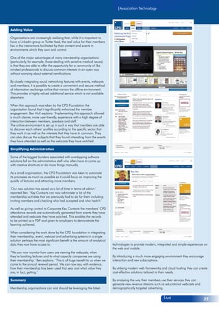 technologies to provide modern, integrated and simple experiences on
the web and mobile.
By introducing a much more engaging environment they encourage
interaction and new subscriptions.
By utilising modern web frameworks and cloud hosting they can create
cost-effective solutions tailored to their needs.
By analysing the way their members use their services they can
generate new revenue streams such as educational webcasts and
demographically targeted advertising.
Association Technology
AMI 25
Adding Value
Organisations are increasingly realising that, while it is important to
have a Linkedin group or Twitter feed, the real value for their members
lies in the interactions facilitated by their content and events in
environments which they own and control.
One of the major advantages of many membership organisations
(particularly, for example, those dealing with sensitive medical issues)
is that they are able to offer the opportunity for a community of like
minded professionals to discuss common interests in an open way
without worrying about external ramifications.
By closely integrating social networking features with events, webcasts
and members, it is possible to create a convenient and secure method
of information exchange online that mirrors the offline environment.
This provides a highly valued additional service which is not available
elsewhere.
When this approach was taken by the CPD Foundation the
organisation found that it significantly enhanced the member
engagement. Ben Hull explains: ‘Implementing this approach allowed
a much clearer, more user-friendly, experience with a high degree of
interaction between members, speakers and staff.’
The online environment is set up in such a way that members are able
to discover each others’ profiles according to the specific sector that
they work in as well as the interests that they have in common. They
can also discuss the subjects that they found interesting from the events
they have attended as well as the webcasts they have watched.
Simplifying Administration
Some of the biggest burdens associated with overlapping software
solutions fall on the administrative staff who often have to come up
with creative shortcuts or do more things manually.
As a small organisation, the CPD Foundation was keen to automate
its processes as much as possible so it could focus on improving the
quality of lectures and attracting more members.
‘Our new solution has saved us a lot of time in terms of admin.’
reported Ben. ‘Key Contacts can now administer a lot of the
membership activities that we previously had to do for them including
inviting members and checking who had accepted and who hadn’t.’
As well as giving control to Corporate Key Contacts the members’ CPD
attendance records are automatically generated from events they have
attended and webcasts they have watched. This enables the records
to be printed as a PDF and given to employers to demonstrate the
learning achieved.
When considering the work done by the CPD foundation in integrating
their membership, event, webcast and advertising systems in a single
solution perhaps the most significant benefit is the amount of analytical
data they now have access to.
‘We can now monitor how users are viewing the webcasts, when
they’re booking lectures and to what capacity companies are using
their membership.’ Ben explains. ‘This is of huge benefit to us when we
come to the annual renewal period. We can now say, with evidence,
how their membership has been used that year and what value they
are, in fact, getting.’
Summary
Membership organisations can and should be leveraging the latest
 