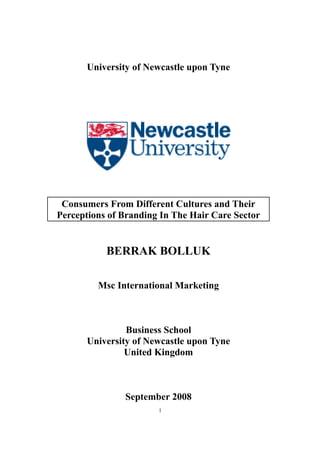 University of Newcastle upon Tyne
Consumers From Different Cultures and Their
Perceptions of Branding In The Hair Care Sector
BERRAK BOLLUK
Msc International Marketing
Business School
University of Newcastle upon Tyne
United Kingdom
September 2008
1
 