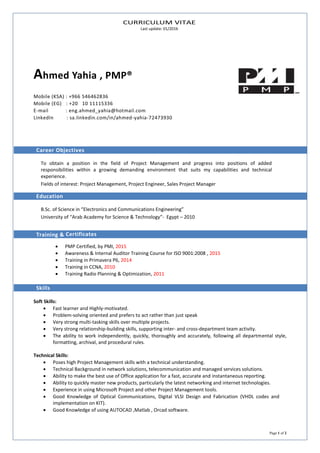 CURRICULUM VITAE
Last update: 01/2016
Page 1 of 2
Ahmed Yahia , PMP®
Mobile (KSA) : +966 546462836
Mobile (EG) : +20 10 11115336
E-mail : eng.ahmed_yahia@hotmail.com
LinkedIn : sa.linkedin.com/in/ahmed-yahia-72473930
Career Objectives
To obtain a position in the field of Project Management and progress into positions of added
responsibilities within a growing demanding environment that suits my capabilities and technical
experience.
Fields of interest: Project Management, Project Engineer, Sales Project Manager
Education
B.Sc. of Science in “Electronics and Communications Engineering”
University of “Arab Academy for Science & Technology”- Egypt – 2010
Training & Certificates
 PMP Certified, by PMI, 2015
 Awareness & Internal Auditor Training Course for ISO 9001:2008 , 2015
 Training in Primavera P6, 2014
 Training in CCNA, 2010
 Training Radio Planning & Optimization, 2011
Skills
Soft Skills:
 Fast learner and Highly-motivated.
 Problem-solving oriented and prefers to act rather than just speak
 Very strong multi-tasking skills over multiple projects.
 Very strong relationship-building skills, supporting inter- and cross-department team activity.
 The ability to work independently, quickly, thoroughly and accurately, following all departmental style,
formatting, archival, and procedural rules.
Technical Skills:
 Poses high Project Management skills with a technical understanding.
 Technical Background in network solutions, telecommunication and managed services solutions.
 Ability to make the best use of Office application for a fast, accurate and instantaneous reporting.
 Ability to quickly master new products, particularly the latest networking and internet technologies.
 Experience in using Microsoft Project and other Project Management tools.
 Good Knowledge of Optical Communications, Digital VLSI Design and Fabrication (VHDL codes and
implementation on KIT).
 Good Knowledge of using AUTOCAD ,Matlab , Orcad software.
 
