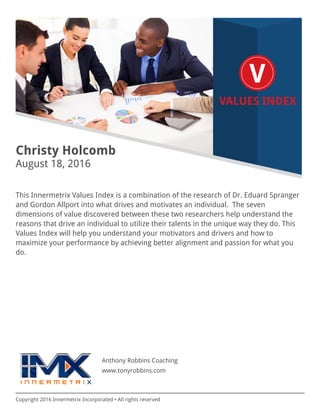 Copyright 2016 Innermetrix Incorporated • All rights reserved
Christy Holcomb
August 18, 2016
This Innermetrix Values Index is a combination of the research of Dr. Eduard Spranger
and Gordon Allport into what drives and motivates an individual. The seven
dimensions of value discovered between these two researchers help understand the
reasons that drive an individual to utilize their talents in the unique way they do. This
Values Index will help you understand your motivators and drivers and how to
maximize your performance by achieving better alignment and passion for what you
do.
Anthony Robbins Coaching
www.tonyrobbins.com
 