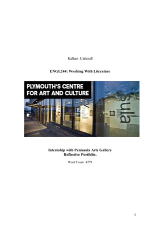 1
Kallum Catterall
ENGL244: Working With Literature
Internship with Peninsula Arts Gallery
Reflective Portfolio.
Word Count: 4279
 