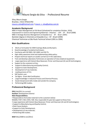 Mauro Sergio da Silva - Professional Resume
1
Silva, Mauro Sergio
Brazilian, +5511 975615792
mauro.s.silva@hotmail.com / mauro_s_silva@yahoo.com.br
Academic Background
MBA in Project Management at FGV Brazil (Scheduled for completion October, 2016)
Improvement in Science and Engineering Materials – Polymers - USP - SP - Brazil (2008)
MBA in Strategic Business Management at Oswaldo Cruz - SP - Brazil (2005)
Bachelor degree in Chemistry at Oswaldo Cruz – SP – Brazil (1999)
Chemical Technician at São Paulo Technical School (1991 to 1994)
Main Qualifications
Work as Formulator for OEM Coatings (Body and Bumper);
Good knowledge of analytical techniques;
Familiarity with ISO 9001, ISO 14001 and ISO TS;
High safety awareness level and implementing safety policy;
Prepare technical reports on studies carried out in the Laboratory;
Train and develop Laboratory Technicians on operation of new analytical equipment;
Large experience with Solvent Base Basecoat, Primer and Clearcoat (1K and 2K technologies);
Support to the customers at line;
Support to Manufacturing and Quality Control;
Support to Color Development;
Development of raw materials;
Leading process of FLC;
SAP System user;
Six Sigma - Green Belt Certification;
Large knowledge in Industrial Process and Chemical Process;
Good interpersonal skills inside and outside the company;
Performing DOE studies.
Professional Background
PPG (Feb/2011 to current)
Position: Development Chemist
Main Responsibilities:
• Responsible to formulate materials to the customers below:
NISSAN / FIAT / VW / APA / GM. Also responsible for give lab support at those lines.
• Large experience with Solvent Base Basecoat, Primer and Clearcoat (1K and 2K technologies);
• Support to Manufacturing and Quality Control;
• Root Cause Analysis;
• Support to Color Development;
• Development of raw materials;
• Performing DOE studies.
BASF (Nov/2008 to Jan/2011)
 