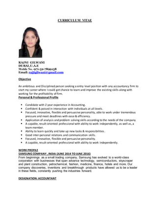 CURRICULUM VITAE
RAJNI GILWANI
DUBAI,U.A.E
Mobile No. -971-52-7899158
Email: rajjigilwani@gmail.com
Objective
An ambitious and Disciplined person seeking a entry level position with any accountancy firm to
start my career where I could get chance to learn and improve the existing skills along with
working for the profitability of firm.
Personal & Professional Profile
 Candidate with 2 year experience in Accounting.
 Confident & poised in interaction with individuals at all levels.
 Focused, innovative, flexible and persuasive personality, able to work under tremendous
pressure and meet deadlines with ease & efficiency.
 Application of analysis and problem solving skills according to the needs of the company
 A capable, result-oriented professional with ability to work independently, as well as, a
team member.
 Ability to learn quickly and take up new tasks & responsibilities.
 Good inter-personal relations and communication skills.
 Focused, innovative, flexible and persuasive personality.
 A capable, result-oriented professional with ability to work independently.
WORK PROFILE
SAMSUNG COMPANY , INDIA (JUNE 2014 TO JUNE.2016)
From beginnings as a small trading company, Samsung has evolved to a world-class
corporation with businesses that span advance technology, semiconductors, skyscraper
and plant construction, petrochemical, fashion, medicine, finance, hotels and more. Our
company discoveries, inventions and breakthrough products have allowed us to be a leader
in these fields, constantly pushing the industries forward.
DESIGNATION: ACCOUNTANT
 