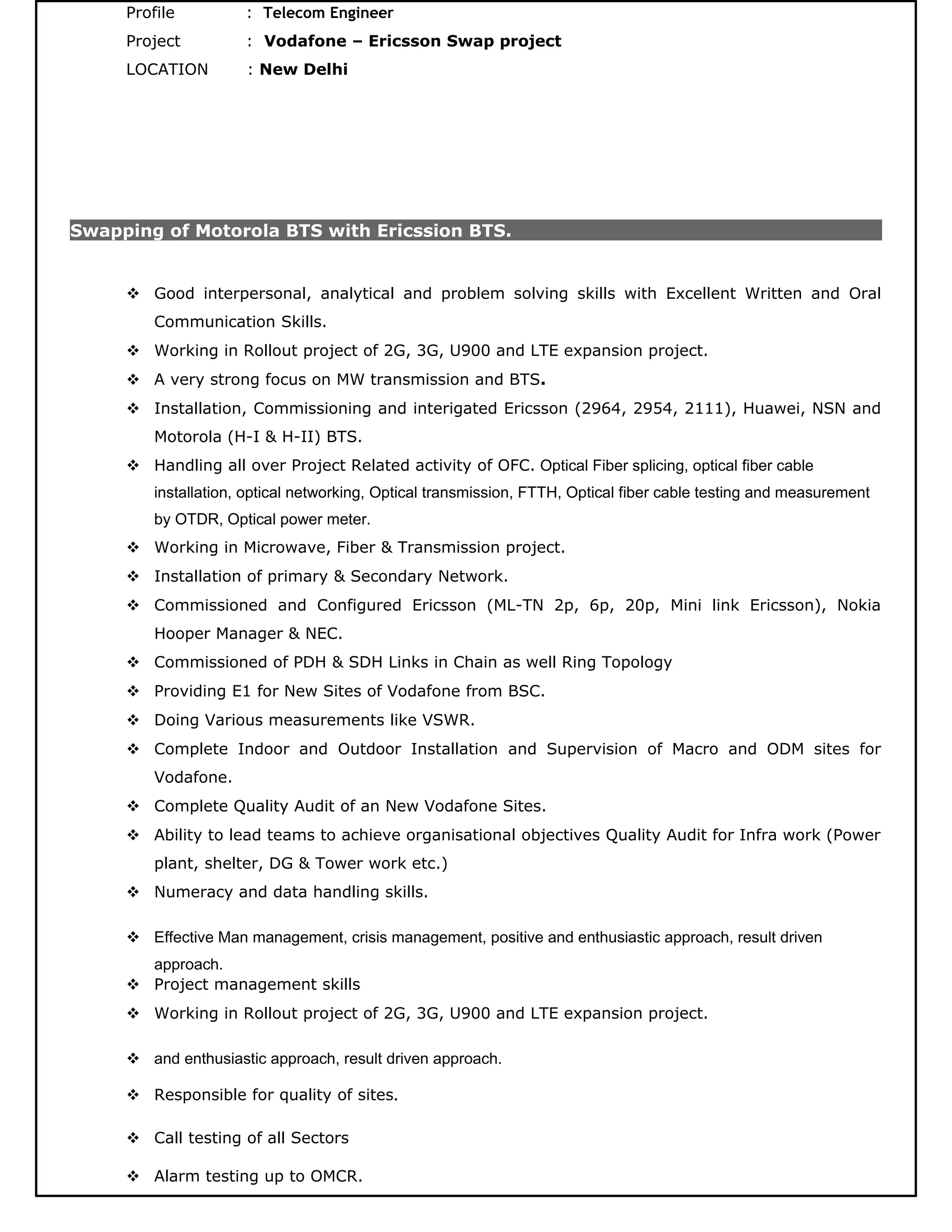 Profile : Telecom Engineer
Project : Vodafone – Ericsson Swap project
LOCATION : New Delhi
Swapping of Motorola BTS with Ericssion BTS.
 Good interpersonal, analytical and problem solving skills with Excellent Written and Oral
Communication Skills.
 Working in Rollout project of 2G, 3G, U900 and LTE expansion project.
 A very strong focus on MW transmission and BTS.
 Installation, Commissioning and interigated Ericsson (2964, 2954, 2111), Huawei, NSN and
Motorola (H-I & H-II) BTS.
 Handling all over Project Related activity of OFC. Optical Fiber splicing, optical fiber cable
installation, optical networking, Optical transmission, FTTH, Optical fiber cable testing and measurement
by OTDR, Optical power meter.
 Working in Microwave, Fiber & Transmission project.
 Installation of primary & Secondary Network.
 Commissioned and Configured Ericsson (ML-TN 2p, 6p, 20p, Mini link Ericsson), Nokia
Hooper Manager & NEC.
 Commissioned of PDH & SDH Links in Chain as well Ring Topology
 Providing E1 for New Sites of Vodafone from BSC.
 Doing Various measurements like VSWR.
 Complete Indoor and Outdoor Installation and Supervision of Macro and ODM sites for
Vodafone.
 Complete Quality Audit of an New Vodafone Sites.
 Ability to lead teams to achieve organisational objectives Quality Audit for Infra work (Power
plant, shelter, DG & Tower work etc.)
 Numeracy and data handling skills.
 Effective Man management, crisis management, positive and enthusiastic approach, result driven
approach.
 Project management skills
 Working in Rollout project of 2G, 3G, U900 and LTE expansion project.
 and enthusiastic approach, result driven approach.
 Responsible for quality of sites.
 Call testing of all Sectors
 Alarm testing up to OMCR.
 