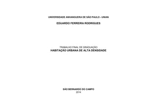 UNIVERSIDADE ANHANGUERA DE SÃO PAULO - UNIAN
EDUARDO FERREIRA RODRIGUES
TRABALHO FINAL DE GRADUAÇÃO
HABITAÇÃO URBANA DE ALTA DENSIDADE
SÃO BERNARDO DO CAMPO
2014
 