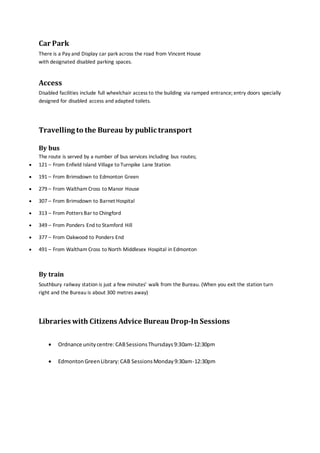 Car Park
There is a Pay and Display car park across the road from Vincent House
with designated disabled parking spaces.
Access
Disabled facilities include full wheelchair access to the building via ramped entrance; entry doors specially
designed for disabled access and adapted toilets.
Travelling to the Bureau by public transport
By bus
The route is served by a number of bus services including bus routes;
 121 – From Enfield Island Village to Turnpike Lane Station
 191 – From Brimsdown to Edmonton Green
 279 – From Waltham Cross to Manor House
 307 – From Brimsdown to Barnet Hospital
 313 – From Potters Bar to Chingford
 349 – From Ponders End to Stamford Hill
 377 – From Oakwood to Ponders End
 491 – From Waltham Cross to North Middlesex Hospital in Edmonton
By train
Southbury railway station is just a few minutes’ walk from the Bureau. (When you exit the station turn
right and the Bureau is about 300 metres away)
Libraries with Citizens Advice Bureau Drop-In Sessions
 Ordnance unitycentre:CABSessionsThursdays9:30am-12:30pm
 EdmontonGreenLibrary:CAB SessionsMonday9:30am-12:30pm
 