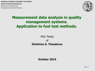 Slide 1
Measurement data analysis in quality
management systems.
Application to fuel test methods.
PhD Thesis
of
Dimitrios G. Theodorou
October 2015
NATIONAL TECHNICAL UNIVERSITY OF ATHENS
School οf Chemical Engineering
Department οf Synthesis and
Development οf Industrial Processes
 