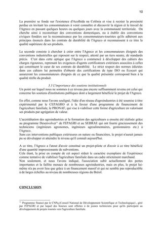La première se fonde sur l'existence d'Acolhida na Colônia et vise à recréer la proximité
perdue en invitant les consommateurs à venir connaître et découvrir la région et le travail de
l'Agreco en passant quelques heures ou quelques jours avec la communauté territoriale. On
cherche ainsi à reconstituer des conventions domestiques, ou à établir des conventions
civiques fondées sur la reconnaissance par les consommateurs-touristes qu'ils adhèrent aux
principes énoncés dans les contrats de durabilité de l'Agreco et reconnaissent à ce titre la
qualité supérieure de ses produits.
La seconde consiste à chercher à créer entre l'Agreco et les consommateurs éloignés des
conventions industrielles qui reposent sur le respect, attesté par un tiers neutre, de standards
précis. C'est dans cette optique que l'Agreco a commencé à développer des cahiers des
charges rigoureux, reprenant les exigences d'agents certificateurs extérieurs associées à celles
qui constituent le cœur de ses contrats de durabilité. Le strict respect des normes édictées
dans ces cahiers lui permettra d'obtenir des certifications de type ISO ou Ecocert qui
assureront les consommateurs éloignés de ce que la qualité présentée correspond bien à la
qualité réelle du produit.
3.3 L'importance des soutiens institutionnels
Un point sur lequel nous ne sommes à ce niveau pas encore suffisamment revenu est celui qui
concerne les soutiens d'institutions publiques dont a largement bénéficié le projet de l'Agreco.
En effet, comme nous l'avons souligné, l'idée d'un réseau d'agroindustries à été soumise à titre
expérimental par le CEPAGRO et à la faveur d'une programme de financement de
l'agriculture familiale, le PRONAF, qui vise à viabiliser cette forme d'agriculture en valorisant
ses produits par agrégation de valeur.
L'accréditation des agroindustries et la formation des agriculteurs a ensuite été réalisée grâce
au programme Desenvolver11
de l'EPAGRI et au SEBRAE qui ont fourni gracieusement des
techniciens (ingénieurs agronomes, ingénieurs agroalimentaires, gestionnaires etc.) à
l'Agreco.
Sans ces interventions publiques extérieures en nature ou financières, le projet n'aurait jamais
pu se développer et atteindre le niveau qu'il connaît aujourd'hui.
A ce titre, l'Agreco a l'atout d'avoir constitué un projet-pilote et d'avoir à ce titre bénéficié
d'une quantité impressionante de subventions.
Cela étant, la prise en compte de cet aspect réduit le caractère exemplaire de l'expérience
comme tentative de viabiliser l'agriculture familiale dans un cadre strictement marchand.
Non seulement, et nous l'avons indiqué, l'association subit actuellement des pertes
importantes et la faillite menace de nombreuses agroindustries, mais en plus, le projet lui-
même n'a pu avoir lieu que grâce à un financement massif et qui ne semble pas reproductible
à de larges échelles au niveau de nombreuses régions du Brésil.
CONCLUSION
11
Programme financé par le CNPq (Conseil National de Développement Scientifique et Technologique) , géré
par l'EPAGRI et par lequel des bourses sont offertes à de jeunes techniciens pour qu'ils participent au
développement de projets tournés vers l'agriculture familiale.
10
 