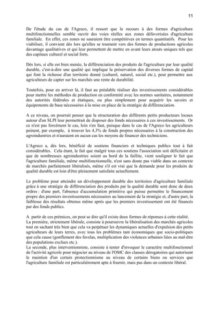 De l'étude du cas de l'Agreco, il ressort que le recours à des formes d'agriculture
multifonctionnelles semble ouvrir des voies réelles aux zones défavorisées d'agriculture
familiale. En effet, ces zones ne sauraient être compétitives en termes quantitatifs. Pour les
viabiliser, il convient dès lors qu'elles se tournent vers des formes de productions agricoles
davantage qualitatives et qui leur permettent de mettre en avant leurs atouts uniques tels que
des capitaux culturel et social forts.
Dès lors, si elle est bien menée, la différenciation des produits de l'agriculture par leur qualité
durable, c'est-à-dire une qualité qui implique la préservation des diverses formes de capital
qui font la richesse d'un territoire donné (culturel, naturel, social etc.), peut permettre aux
agriculteurs de capter sur les marchés une rente de durabilité.
Toutefois, pour en arriver là, il faut au préalable réaliser des investissements considérables
pour mettre les méthodes de production en conformité avec les normes sanitaires, notamment
des autorités fédérales et étatiques, ou plus simplement pour acquérir les savoirs et
équipements de base nécessaires à la mise en place de la stratégie de différenciation.
A ce niveau, on pourrait penser que la structuration des différents petits producteurs locaux
autour d'un SLPI leur permettrait de disposer des fonds nécessaires à ces investissements. Or
ce n'est pas forcément le cas, loin s'en faut, puisque dans le cas de l'Agreco les agriculteurs
peinent, par exemple, à trouver les 4,3% de fonds propres nécessaires à la construction des
agroindustries et n'auraient en aucun cas les moyens de financer des techniciens.
L'Agreco a, dès lors, bénéficié de soutiens financiers et techniques publics tout à fait
considérables. Cela étant, le fait que malgré tous ces soutiens l'association soit déficitaire et
que de nombreuses agroindustries soient au bord de la faillite, vient souligner le fait que
l'agriculture familiale, même multifonctionnelle, n'est sans doute pas viable dans un contexte
de marchés parfaitement libéralisés, même s'il est vrai que la demande pour les produits de
qualité durable est loin d'être pleinement satisfaite actuellement.
Le problème pour atteindre un développement durable des territoires d'agriculture familiale
grâce à une stratégie de différenciation des produits par la qualité durable sont donc de deux
ordres : d'une part, l'absence d'accumulation primitive qui puisse permettre le financement
propre des premiers investissements nécessaires au lancement de la stratégie et, d'autre part, la
faiblesse des résultats obtenus même après que les premiers investissement ont été financés
par des fonds publics.
A partir de ces prémices, on peut se dire qu'il existe deux formes de réponses à cette réalité.
La première, strictement libérale, consiste à poursuivre la libéralisation des marchés agricoles
tout en sachant très bien que cela va perpétuer les dynamiques actuelles d'expulsion des petits
agriculteurs de leurs terres, avec tous les problèmes tant économiques que socio-politiques
que cela cause (gonflement des favelas, multiplication des violences urbaines liées au mal-être
des populations exclues etc.).
La seconde, plus interventionniste, consiste à tenter d'invoquer le caractère multifonctionnel
de l'activité agricole pour négocier au niveau de l'OMC des clauses dérogatoires qui autorisent
le maintien d'un certain protectionnisme au niveau de certains biens ou services que
l'agriculture familiale est particulièrement apte à fournir, mais pas dans un contexte libéral.
11
 