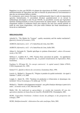 Rappelons à ce titre, que l'OCDE et la plupart des négociateurs de l'OMC, ne reconnaissent la
multifonctionalité de l'agriculture que dans sa fonction de préservation de l'environnement et
dans des cas strictement définis et arrêtés.
En conséquence, pour essayer d'invoquer la multifonctionalité dans le cadre de négociations
agricoles internationales, il conviendrait d'évaluer quantitativement et en suivant la
méthodologie développée à cette fin par l'OCDE, les possibilités ouvertes par l'agriculture
familiale multifonctionnelle en terme de préservation du capital naturel. On disposerait alors
d'arguments chiffrés et solidement étayés pour négocier une mise hors marché partielle ou
totale de cette forme d'agriculture, voire pour tenter d'obtenir des fonds internationaux en
faveur de sa viabilisation.
BIBLIOGRAPHIE
Ackerlof G., "The Market for "Lemons" : quality uncertainty and the market mechanism",
Quarterly Journal of Economics, 1970.
AGRECO, Informativo, vol.2 – n°5, Santa Rosa de Lima, Juin 2001.
AGRECO, Informativo, vol.2 – n°6, Santa Rosa de Lima, Juillet 2001.
Allaire G., Sylvander B., "Qualité spécifique et systèmes d'innovation", cahiers d'économie
rurale, n°44, 1997.
Delfosse C., Letablier M.-T., 1995, "Genèse d'une convention de qualité – les appellations
d'origine" in : Allaire G. et Boyer R. eds., La grande transformation de l'agriculture, Paris,
Economica.
Faucheux S., O'Connor M., Un concept controversé : le capital naturel, Cahier n°99-01,
C3ED, Guyancourt, Fév. 1999.
Gomez P.-Y., Qualité et théorie des conventions, Economica, Paris, 1994.
Lacroix A., Mollard A., Pecqueur B., "Origine et produits de qualité territoriale : du signal à
l'attribut ?", RERU, n°4, 2000.
Longhy C., Quéré M., 1993, "Systèmes de production et d'innovation et dynamiques des
territoires", Revue Economique, n°4, Juillet, pp. 713-722
Mollard A., "Qualité et développement territorial : une grille d'analyse théorique à partir de la
rente", Economie rurale, n°263, Mai-Juin 2001.
Muller J.M., Do tradicional ao agroecológico: as veredas das transições (O caso dos
agricultores familiars de Santa Rosa de Lima/SC), PGAGR/UFSC, Florianópolis, 2001.
OCDE, L'agriculture brésilienne: évolution récente des politiques et des perspectives des
échanges, 1999
OCDE, Multifonctionnalité : élaboration d'un cadre analytique, Paris, 2001.
12
 