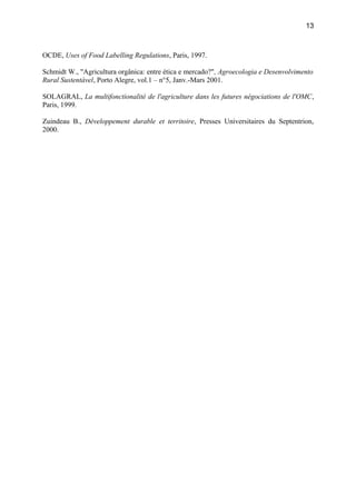 OCDE, Uses of Food Labelling Regulations, Paris, 1997.
Schmidt W., "Agricultura orgânica: entre ética e mercado?", Agroecologia e Desenvolvimento
Rural Sustentável, Porto Alegre, vol.1 – n°5, Janv.-Mars 2001.
SOLAGRAL, La multifonctionalité de l'agriculture dans les futures négociations de l'OMC,
Paris, 1999.
Zuindeau B., Développement durable et territoire, Presses Universitaires du Septentrion,
2000.
13
 
