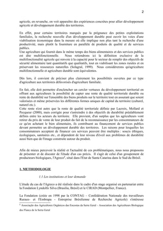 agricole, en revanche, on voit apparaître des expériences concrètes pour allier développement
agricole et développement durable des territoires.
En effet, pour certains territoires marqués par la prégnance des petites exploitations
familiales, la recherche nouvelle d'un développement durable peut ouvrir les voies d'une
viabilisation économique dans la mesure où elle implique non plus tant la recherche d'une
productivité, mais plutôt la fourniture en parallèle de produits de qualité et de services
publics.
Une agriculture qui fournit dans le même temps des biens alimentaires et des services publics
est dite multifonctionnelle. Nous retiendrons ici la définition exclusive de la
multifonctionalité agricole qui renvoie à la capacité pour le secteur de remplir des objectifs de
sécurité alimentaire tant quantitatifs que qualitatifs, tout en viabilisant les zones rurales et en
préservant les ressources naturelles (Solagral, 1999). Nous considérerons qu'agriculture
multifonctionnelle et agriculture durable sont équivalentes.
Dès lors, il convient de préciser plus clairement les possibilités ouvertes par ce type
d'agriculture aux territoires défavorisés d'agriculture familiale.
En fait, elle doit permettre d'enclencher un cercler vertueux du développement territorial en
offrant aux agriculteurs la possibilité de capter une rente de qualité territoriale durable ou
rente de durabilité sur l'ensemble des biens produits sur le territoire tout en assurant que soient
valorisées et même préservées les différentes formes uniques de capital du territoire (culturel,
naturel etc.).
Cette rente n'est autre que la rente de qualité territoriale définie par Lacroix, Mollard et
Pecqueur (2000), mais corrigée pour s'astreindre à des objectifs de durabilité préalablement
définis entre les acteurs du territoire. Elle provient, d'un surplus que les agriculteurs vont
retirer du prix de vente de leur produit du fait de la reconnaissance par les consommateurs de
ce qu'en achetant le bien alimentaire, ils contribuent au financement de services publics
devant permettre un développement durable des territoires. Les raisons pour lesquelles les
consommateurs acceptent de financer ces services peuvent être multiples : soucis éthiques,
écologiques, sanitaires etc., et dépendent de leur niveau d'éveil aux problèmes de durabilité
aussi bien que de l'image construite autour du produit.
Afin de mieux percevoir la réalité et l'actualité de ces problématiques, nous nous proposons
de présenter et de discuter de l'étude d'un cas précis. Il s'agit de celui d'un groupement de
producteurs biologiques, l'Agreco2
, situé dans l'Etat de Santa Catarina dans le Sud du Brésil.
1. METHODOLOGIE
1.1 Les institutions et leur demande
L'étude du cas de l'Agreco a été réalisée dans le cadre d'un stage organisé en partenariat entre
la Fondation Lyndolfo Silva (Brasilia, Brésil) et le CIRAD (Montpellier, France).
La Fondation (créée en 1998 par la CONTAG – Confédération Nationale des travailleurs
Ruraux- et l'Embrapa - Entreprise Brésilienne de Recherche Agricole) s'intéresse
2
Associação dos Agricultores Orgânicos das Encostas da Serra Geral – Association des Agriculteurs Biologique
des Flancs de la Serra Geral
2
 
