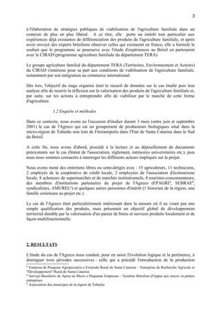 à l'élaboration de stratégies publiques de viabilisation de l'agriculture familiale dans un
contexte de plus en plus libéral. A ce titre, elle porte un intérêt tout particulier aux
expériences déjà existantes de différenciation des produits de l'agriculture familiale, et après
avoir envoyé des experts brésiliens observer celles qui existaient en france, elle a formulé le
souhait que le programme se poursuive avec l'étude d'expériences au Brésil en partenariat
avec le CIRAD (programme agriculture familiale du département TERA).
Le groupe agriculture familial du département TERA (Territoires, Environnement et Acteurs)
du CIRAD s'intéresse pour sa part aux conditions de viabilisation de l'agriculture familiale,
notamment par son intégration au commerce international.
Dès lors, l'objectif du stage organisé était le recueil de données sur le cas étudié puis leur
analyse afin de nourrir la réflexion sur la valorisation des produits de l'agriculture familiale et,
par suite, sur les actions à entreprendre afin de viabiliser par le marché de cette forme
d'agriculture.
1.2 Enquête et méthodes
Dans ce contexte, nous avons eu l'occasion d'étudier durant 3 mois (entre juin et septembre
2001) le cas de l'Agreco qui est un groupement de producteurs biologiques situé dans la
micro-région de Tubarão non loin de Florianópolis dans l'Etat de Santa Catarina dans le Sud
du Brésil.
A cette fin, nous avons d'abord, procédé à la lecture et au dépouillement de documents
préexistants sur le cas (Statut de l'association, règlement, mémoires universitaires etc.), puis
nous nous sommes consacrés à interroger les différents acteurs impliqués sur le projet.
Nous avons mené des entretiens libres ou semi-dirigés avec : 15 agriculteurs, 11 techniciens,
2 employés de la coopérative de crédit locale, 2 employées de l'association d'écotourisme
locale, 8 acheteurs de supermarchés et de marchés institutionnels, 8 touristes-consommateurs,
des membres d'institutions partenaires du projet de l'Agreco (EPAGRI3
, SEBRAE4
,
syndicalistes, AMUREL5
) et quelques autres personnes d'intérêt (1 historien de la région, une
famille extérieure au projet etc.).
Le cas de l'Agreco était particulièrement intéressant dans la mesure où il ne visait pas une
simple qualification des produits, mais présentait un objectif global de développement
territorial durable par la valorisation d'un panier de biens et services produits localement et de
façon multifonctionnelle.
2. RESULTATS
L'étude du cas de l'Agreco nous conduit, pour en saisir l'évolution logique et la pertinence, à
distinguer trois périodes successives : celle qui a précédé l'introduction de la production
3
Empresa de Pesquisa Agropecuária e Extensão Rural de Santa Catarina – Entreprise de Recherche Agricole et
"Développement" Rural de Santa Catarina
4
Serviço Brasileiro de Apoio às Micro e Pequenas Empresas – Système Brésilien d'Appui aux micro- et petites
entreprises
5
Association des municipes de la région de Tubarão
3
 