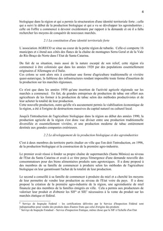 biologique dans la région et qui a permis la structuration d'une identité territoriale forte ; celle
qui a suivi le début de la production biologique et qui a vu se développer les agroindustries ;
celle où l'offre a commencé à devenir excédentaire par rapport à la demande et où il a fallu
rechercher les moyens de conquérir de nouveaux marchés.
2.1 La constitution d'une identité territoriale forte
L´association AGRECO se situe au coeur de la petite région de tubarão. Celle-ci comporte 16
municipes et s´étend aux côtés des flancs de la chaîne de montagnes Serra Geral et de la Vale
do Río Braço do Norte dans l´Etat de Santa Catarina.
Du fait de sa situation, mais aussi de la nature escarpé de son relief, cette région n'a
commencé à être colonisée que dans les années 1920 par des populations essentiellement
originaires d´Allemagne et d´Italie.
Ces colons se sont alors mis à constituer une forme d'agriculture traditionnelle et vivrière
quasi-autarcique, la faiblesse des infrastructures rendant impossible toute forme d'insertion de
la production sur les marchés régionaux.
Ce n'est que dans les années 1950 qu'une insertion de l'activité agricole régionale sur les
marchés a commencé. En fait, de grandes entreprises de production de tabac ont offert aux
agriculteurs de les former à la production de tabac selon des méthodes productivistes et de
leur acheter la totalité de leur production.
Cette nouvelle production, outre qu'elle n'a aucunement permis la viabilisation économique de
la région, a été à l'origine de destructions massives du capital naturel ou culturel local.
Jusqu'à l'introduction de l'agriculture biologique dans la région au début des années 1990, la
production agricole de la région s'est donc vue diviser entre une production traditionnelle
diversifiée et essentiellement vivrière, et une production moderne de tabac entièrement
destinée aux grandes companies extérieures.
2.2 Le développement de la production biologique et des agroindustries
C'est à deux membres du territoire partis étudier en ville que l'on doit l'introduction, en 1996,
de la production biologique et la construction de la première agro-industrie.
Le premier avait réussi à fonder sa propre chaîne de supermarchés (Santa Mônica) au niveau
de l'Etat du Santa Catarina et avait à ce titre perçu l'émergence d'une demande nouvelle des
consommateurs pour des biens alimentaires produits sans agrotoxiques. Il a donc proposé à
des membres de sa famille de commencer à produire selon les méthodes de l'agriculture
biologique en leur garantissant l'achat de la totalité de leur production.
Le second a conseillé à sa famille de commencer à produire du miel et a cherché les moyens
de leur permettre de vendre leur production au niveau de l'Etat voire du pays. Il a donc
proposé la création de la première agro-industrie de la région, une agroindustrie de miel
financée par des membres de la familles émigrés en ville. Cela a permis aux producteurs de
valoriser leur produit et d'obtenir les SIF6
et SIE7
nécessaires à la vente du produit sur les
marchés étatique et fédéral.
6
Serviço de Inspeção Federal – les certifications délivrées par le Service d'Inspection Fédéral sont
indispensables pour vendre des produits dans d'autres Etats que celui d'origine des produits
7
Serviço de Inspeção Estadual – Service d'inspection Etatique, même chose que le SIF à l'échelle d'un Etat
4
 