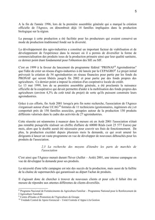 A la fin de l'année 1996, lors de la première assemblée générale qui a marqué la création
officielle de l'Agreco, on dénombrait déjà 14 familles impliquées dans la production
biologique sur la région.
La passage à cette production a été facilitée pour les producteurs qui avaient conservé un
mode de production traditionnel fondé sur la diversité.
La développement des agro-industries a constitué un important facteur de viabilisation et de
développement de l'expérience dans la mesure où il a permis de diversifier la forme de
commercialisation des produits issus de la production primaire ainsi que leur qualité sanitaire,
ce dernier point étant fondamental pour l'obtention des SIE ou SIF.
C'est en 1999 à la faveur du lancement du programme fédéral “PRONAF8
Agroindústrias”
que l'idée de créer un réseau d'agro-industries à été lancée par la CEPAGRO9
. Le projet initial
prévoyait la création de 54 agroindustries en réseau financées pour partie par les fonds du
PRONAF qui seront libérés jusqu'à fin 2002 et pour partie par des fonds propres des
agriculteurs. Ce dernier point a imposé la création d'un coopérative locale de crédit.
Le 13 mai 1999, lors de sa première assemblée générale, a été proclamée la naissance
officielle de la coopérative qui devait permettre d'aider à la mobilisation des fonds propres des
agriculteurs (environ 4,3% du coût total du projet) de sorte qu'ils puissent construire leurs
agroindustries.
Grâce à ces efforts, fin Août 2001 lorsqu'a pris fin notre recherche, l'association de l'Agreco
s'organisait autour d'une UCAG10
formées de 11 techniciens (gestionnaires, ingénieurs etc.) et
comportait près de 150 familles associées, groupées autour de la production 150 produits
différents valorisés dans le cadre des activités de 27 agroindustries.
Cette réussite est néanmoins à nuancer dans la mesure où en Août 2001 l'association n'était
pas rentable puisqu'elle réalisait un chiffre d'affaire de 60000 Réals (soit 25 577 Euros) par
mois, alors que le double aurait été nécessaire pour couvrir ses frais de fonctionnement. De
plus, la production excédait depuis plusieurs mois la demande, ce qui avait amené les
dirigeants à lancer un vaste programme en vue de développer de nouveaux débouchés pour les
produits de l'association.
2.3 La recherche des moyens d'étendre les parts de marchés de
l'association
C'est ainsi que l'Agreco menait durant l'hiver (Juillet – Août) 2001, une intense campagne en
vue de développer la demande pour ses produits.
La nécessité d'une telle campagne est née des succès de la production, mais aussi de la faillite
de la chaîne de supermarchés qui garantissait au départ l'achat de produits.
Il s'agissait donc de chercher à trouver de nouveaux clients et pour cela il fallait être en
mesure de répondre aux attentes différentes de clients diversifiés.
8
Programa Nacional de Fortalecimento da Agricultura Familiar – Programme National pour le Renforcement de
l´Agriculture Familiale
9
Centre d'Etudes et Promotion de l'Agriculture de Groupe
10
Unidade Central de Apoio Gerencial - Unité Centrale d´Appui à la Gestion
5
 