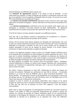 On peut distinguer ces différents clients comme suit :
-Les acheteurs du supermarché achètent si les clients en font la demande. Il sont
relativement peu sensibles à l'aspect biologique des produits et recherchent surtout des bons
prix et une aptitude à livrer les quantités commandées dans les temps. Ils couvrent à eux seuls
90% de la demande pour les produits de l'Agreco.
- Les acheteurs des marchés institutionnels font passer le prix avant tout, mais à prix égal,
optent pour les produits biologiques. Aucune faille dans la livraison prévue des produits n'est
tolérée.
- Les touristes-consommateurs recherchent avant tout des produits qu'ils jugent sains car
biologiques et coloniaux (c'est-à-dire produits de façon traditionnelle). Ils apprécient
particulièrement les produits qui présentent des spécificités locales, tels que le pain de maïs.
L'UCAG de l'Agreco s'est donc attachée à répondre à ces différentes attentes.
Pour cela, elle a, tout d'abord, continué le regroupement de la production et a cherché à
réduire les coûts d'acheminement des produits sur les marchés.
Ensuite, afin de s'assurer d'une réponse adéquate aux demandes des supermarchés, elle a mis
en place un système informatisé de gestion qui lui permet d'évaluer par avance la production
disponible et la demande à satisfaire, de sorte que ne soient cueillies que les quantités de
produits demandées et qu'en cas de manque on puisse chercher à en trouver d'autres
(extérieures à l'Agreco) pour répondre au surplus de demande.
L'Agreco s'est également attachée à mettre en place une véritable stratégie marketing autour
de ses produits afin de sensibiliser les clients éloignés à la qualité supérieure de ceux-ci. Cela
passe par la création d'emballage expliquant les conditions de production des aliments de
l'Agreco et invitant le consommateur à venir visiter la région, ou encore par le développement
de stands de produits biologiques qui attirent l'attention des consommateurs.
De façon générale, les produits sont valorisés selon trois principaux aspects : biologique,
colonial (traditionnel) et éthique (ce dernier point exigeant l'éducation des consommateurs,
puisque sur 8 acheteurs de supermarchés interrogés, seul 1 a pu nous dire précisément ce à
quoi ce terme renvoyait).
Par ailleurs, l'Agreco commençait en Août 2001, l'élaboration de cahiers des charges qui
devaient lui permettre l'obtention de certification de type ISO ou Ecocert. L'association
bénéficie à ce niveau de l'aide du SEBRAE, dont le projet Vida Rural Sustentável - Vie
Rurale Durable - est entièrement consacré au développement de la microrégion et prévoit de
lui attribuer près de 723 106 Réals (soit 308 250 Euros), dont 143 280 Réals (soit 61 078
Euros) sont consacrés à l'obtention de certifications.
L'objectif ici étant la création de conventions industrielles entre l'Agreco et les clients
éloignés de sortent que ceux-ci acceptent d'acheter les produits de l'association en priorité, et
ce bien que leur coût soit en moyenne au moins 30% supérieur à ceux des produits
conventionnels.
Enfin, dans le cadre du programme de développement territorial qui sous-tend le projet de
l'Agreco a été fondée en 1999 une association d'agrotourisme qui s'attache à amener des
touristes et à valoriser les produits de l'Agreco localement auprès de ces consommateurs,
notamment en développant des déjeuners ou des goûters coloniaux (qui soulignent le côté
traditionnel et artisanal de la prodution) ou en organisant des visites des différentes
6
 