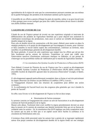 agroindustries de la région de sorte que les consommateurs puissent constater par eux-mêmes
de la qualité biologique des produits et du traitement sanitaire qu'ils reçoivent.
L'ensemble de ces efforts a permis d'élargir les parts de marchés, même si un gros travail reste
à faire puisque nous avons souligné que pour être viable l'association devait réussir à doubler
son chiffre d'affaire mensuel.
3. LEÇONS DE L'ETUDE DE CAS
L'étude du cas de l'Agreco permet de revenir sur une expérience originale et innovante de
différenciation des produits de l'agriculture familiale qui a pour objectif non seulement la
viabilisation économique des producteurs, mais aussi et surtout un véritable développement
durable intégré de la région.
Pour cela un double travail de construction a dû être mené, d'abord, pour mettre en place la
stratégie productive et le projet de développement qui l'accompagne et ensuite, pour valoriser
et faire connaître le travail réalisé auprès des consommateurs, extérieurs au territoire, mais
sensibles à la problématique générale du développement durable.
De façon générale, il ressort de cette expérience que malgré tous les efforts qui ont pu être
faits localement par les acteurs du territoire, l'expérience ne serait pas viable sans
l'intervention massives d'institutions extérieures étatiques ou fédérales, ce qui permet de
s'interroger sur les possibilités réelles de viabilisation par le marché de l'agriculture familiale.
3.1 La constitution d'un Système Localisé de Production et d'Innovation (SLPI)
Tout d'abord, il ressort de l'histoire du cas de l'Agreco que l'on a assisté au développement
d'un véritable Système Localisé de Production et d'Innovation (SLPI) défini comme "un
ensemble localisé de dispositifs agissant dans les processus d'innovation" (Longhy et Quéré,
1993).
Ce développement apparaît particulièrement exemplaire dans sa forme et suit très précisément
les étapes observées sur d'autres cas par Delfosse et Letablier (1997), à savoir :
1) "l'engagement d'acteurs dans une structure de coopération pour définir une action
commune ;
2) la confrontation de l'accord local avec des exigences plus générales qui vise à étendre la
portée de l'accord".
En effet, nous l'avons vu le développement de l'Agreco se fait en deux temps.
• Structuration de l'action commune
Le premier consiste en l'engagement des acteurs au sein de l'association et au développement
commun de l'activité productive de la région.
Durant cette phase, l'isolement dont avait souffert la région précédemment devient un atout
dans la mesure où il a permis de constituer une identité territoriale forte qui est un facteur de
solidarité entre les acteurs. Or, la constitution d'un SLPI implique une forte coopération entre
les acteurs qui ne peut se faire que si un capital social élevé facilite la confiance et la
circulation de l'information entre eux.
L'existence d'une réelle proximité entre les acteurs leur a permis de se regrouper rapidement
autour d'un projet commun de développement durable de la région fondé sur une stratégie
7
 