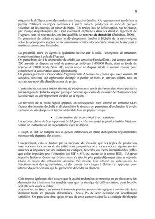 originale de différenciation des produits par la qualité durable. Ce regroupement rapide leur a
permis d'élaborer les règles communes à suivre dans la production de sorte de pouvoir
valoriser sur les marchés un panier de biens. Ces règles (pas de déforestation, pas de chasse,
par d'usage d'agrotoxiques etc.) sont clairement explicitées dans les statut et règlement de
l'Agreco, ceux-ci pouvant dès lors être qualifiés de contrats de durabilité (Zuindeau, 2000).
Ils permettent de définir ce qu'est le développement durable à l'échelle de la micro-région
selon les perceptions propres de la communauté territoriale concernée, ainsi que les moyens à
mettre en œuvre pour l'atteindre.
La proximité entre les agents a également facilité par la suite, l'émergence de structures
complémentaires à celle de l'Agreco.
On pense bien sûr à la coopérative de crédit que constitue Crecicolônia , qui compte environ
200 associés et dispose au total de ressources s'élevent à 470000 Réals, dont un fonds de
réserve de 28000 Réals. Sans elle, aucun acteur ne disposerait de la somme requise pour
commencer la construction d'une agroindustrie.
On pense également à l'association d'agrotourisme Acolhida na Colônia qui, avec environ 30
associés, constitue une opportunité d'élargir le panier de biens et services offerts, tout en
attirant une nouvelle clientèle autour du projet.
L'ensemble de ces associations dispose de représentants auprès du Forum des Municipes de la
micro-région de Tubarão, organe politique commun qui essaie de s'assurer de l'harmonie et de
la cohérence du développement durable de la région.
Le territoire de la micro-région apparaît, en conséquence, bien comme un véritable SLPI
facteur d'économies d'échelle et d'externalités de réseaux qui permettent d'enclencher le cercle
vertueux du développement territorial durable dans un premier temps.
• Confrontation de l'accord local avec l'extérieur
La seconde phase de développement de l'Agreco et de son projet régional constitue bien une
forme de confrontation de l'accord local avec l'extérieur.
Il s'agit, en fait, de l'adapter aux exigences extérieures en terme d'obligations réglementaires
ou encore de demande des clients.
Concrètement, cela se traduit par la nécessité de s'assurer que les règles de production
inscrites dans les contrats de durabilité sont compatibles avec les normes en vigueur sur les
marchés et imposées par des institutions étatiques, fédérales ou même internationales (telles
que celles imposées pour l'obtention des SIF et SIE, ou encore de la norme ISO). L'Agreco
travaille là-dessus depuis ses débuts, mais s'y attache plus particulièrement dans sa seconde
phase en raison des obligations sanitaires très strictes pour obtenir les autorisations de
fonctionnement des agroindustries, et des cahiers des charges à élaborer et appliquer pour
obtenir des certifications qui lui permettent d'étendre sa clientèle.
Cela impose également de s'assurer que la qualité recherchée et proposée est en phase avec les
demandes des clients sur les marchés sans quoi la stratégie de différenciation, aussi louable
soit elle sera vouée à l'échec.
Aujourd'hui, au Brésil, on estime la demande pour les produits biologiques à environ 5% de la
demande totale en produits alimentaires. Seuls 3% de cette demande est actuellement
satisfaite. On peut donc dire, qu'au niveau de cette caractéristique là la stratégie développée
8
 