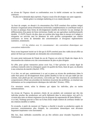 au niveau de l'Agreco réussit sa confrontation avec la réalité existante sur les marchés
extérieurs.
En plus de la demande déjà exprimée, l'Agreco essaie d'en développer une autre supposée
latente grâce à sa stratégie marketing et à ces stands éducatifs.
Au bout du compte, on aboutit à la structuration d'un SLPI constitué d'un système intégré
d'acteurs s'organisant autour d'institutions territoriales complémentaires et contribuant toutes à
la mise en pratique d'une forme de développement durable du territoire via une stratégie de
différenciation d'un panier de biens territoriaux fondée sur une agriculture multifonctionnelle
durable. Ce SLPI s'inscrit, de plus, dans un système plus large dans la mesure où il adapte et
réorganise ses activités sans les dénaturer de sorte qu'elles correspondent aux réalités
extérieures en terme de demandes des consommateurs et d'exigence réglementaires
(sanitaires, notamment).
3.2 La relation avec le consommateur : des conventions domestiques aux
conventions industrielles
Nous avons largement insisté sur le fait que le SLPI constitué pour être viable devait offrir un
panier de biens qui corresponde aux demandes des consommateurs.
Un autre point intéressant de l'étude du cas de l'Agreco est celui de l'étude des étapes de la
structuration des relations avec des consommateurs de plus en plus éloignés.
En effet, pour qu'une transaction puisse avoir lieu, il faut qu'existe un certain degré de
confiance mutuelle entre les échangeurs quant à la qualité des biens, faute de quoi, on aboutira
à une extinction du marché (Akerlof, 1970).
A ce titre, on sait que, contrairement à ce qui se passe au niveau des producteurs (dans le
cadre bien précis du développement d'une qualité durable) le lien ne sera pas établi par des
contrats, mais plutôt par des conventions, c'est-à-dire par "des structures de coordination des
comportements offrant une procédure de résolution récurrente des problèmes, en émettant une
information sur les comportements identiques des individus" (Gomez, 1994).
Ces structures seront, selon la distance qui sépare les individus, plus ou moins
institutionalisées.
Au niveau de l'Agreco, les premiers clients de ses produits ont commencé par être des
individus proches des producteurs soit qu'ils habitaient dans la micro-région, soit qu'il n'y
vivaient plus mais en étaient originaires (cas du dirigeant du supermarché de Santa Mônica).
A ce titre, l'échange pouvait se faire sur la base d'une simple relation de confiance fondée sur
des relations durables et stables.
En revanche, à partir du moment où l'Agreco a cherché à écouler sa production auprès de
nouveaux consommateurs plus éloignés, les conventions domestiques sont devenues
largement inopérantes voire inexistantes.
Dès lors, deux méthodes essentielles ont pu être utilisées pour résoudre l'asymétrie de
l'information.
9
 