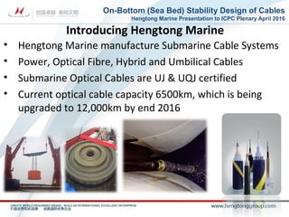 Introducing Hengtong Marine
• Hengtong Marine manufacture Submarine Cable Systems
• Power, Optical Fibre, Hybrid and Umbilical Cables
• Submarine Optical Cables are UJ & UQJ certified
• Current optical cable capacity 6500km, which is being
upgraded to 12,000km by end 2016
On-Bottom (Sea Bed) Stability Design of Cables
Hengtong Marine Presentation to ICPC Plenary April 2016
 