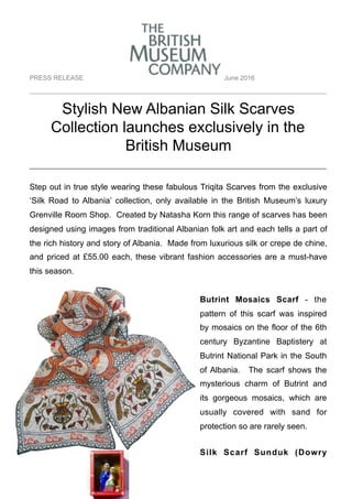 PRESS RELEASE June 2016
__________________________________________________________________________________
Stylish New Albanian Silk Scarves
Collection launches exclusively in the
British Museum
_________________________________________
Step out in true style wearing these fabulous Triqita Scarves from the exclusive
‘Silk Road to Albania’ collection, only available in the British Museum’s luxury
Grenville Room Shop. Created by Natasha Korn this range of scarves has been
designed using images from traditional Albanian folk art and each tells a part of
the rich history and story of Albania. Made from luxurious silk or crepe de chine,
and priced at £55.00 each, these vibrant fashion accessories are a must-have
this season.
Butrint Mosaics Scarf - the
pattern of this scarf was inspired
by mosaics on the floor of the 6th
century Byzantine Baptistery at
Butrint National Park in the South
of Albania. The scarf shows the
mysterious charm of Butrint and
its gorgeous mosaics, which are
usually covered with sand for
protection so are rarely seen.
Silk Scarf Sunduk (Dowry
 