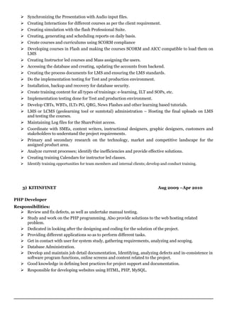  Synchronizing the Presentation with Audio input files.
 Creating Interactions for different courses as per the client requirement.
 Creating simulation with the flash Professional Suite.
 Creating, generating and scheduling reports on daily basis.
 Create courses and curriculums using SCORM compliance
 Developing courses in Flash and making the courses SCORM and AICC compatible to load them on
LMS
 Creating Instructor led courses and Mass assigning the users.
 Accessing the database and creating, updating the accounts from backend.
 Creating the process documents for LMS and ensuring the LMS standards.
 Do the implementation testing for Test and production environment.
 Installation, backup and recovery for database security.
 Create training content for all types of trainings: e-learning, ILT and SOPs, etc.
 Implementation testing done for Test and production environment.
 Develop CBTs, WBTs, ILTs PG, QRG, News Flashes and other learning based tutorials.
 LMS or LCMS (geolearning tool or sumtotal) administration – Hosting the final uploads on LMS
and testing the courses.
 Maintaining Log files for the SharePoint access.
 Coordinate with SMEs, content writers, instructional designers, graphic designers, customers and
stakeholders to understand the project requirements.
 Primary and secondary research on the technology, market and competitive landscape for the
assigned product area.
 Analyze current processes; identify the inefficiencies and provide effective solutions.
 Creating training Calendars for instructor led classes.
 Identify training opportunities for team members and internal clients; develop and conduct training.
3) KITINFINET Aug 2009 –Apr 2010
PHP Developer
Responsibilities:
 Review and fix defects, as well as undertake manual testing.
 Study and work on the PHP programming. Also provide solutions to the web hosting related
problem.
 Dedicated in looking after the designing and coding for the solution of the project.
 Providing different applications so as to perform different tasks.
 Get in contact with user for system study, gathering requirements, analyzing and scoping.
 Database Administration.
 Develop and maintain job detail documentation, Identifying, analyzing defects and in-consistence in
software program functions, online screens and content related to the project.
 Good knowledge in defining best practices for project support and documentation.
 Responsible for developing websites using HTML, PHP, MySQL.
 