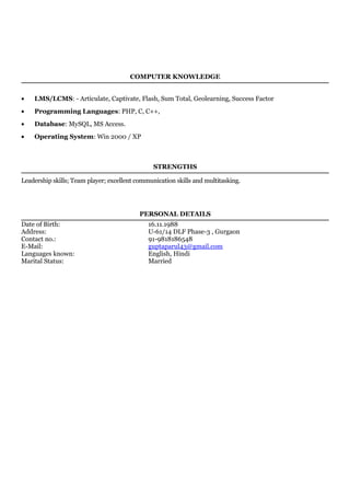 COMPUTER KNOWLEDGE
• LMS/LCMS: - Articulate, Captivate, Flash, Sum Total, Geolearning, Success Factor
• Programming Languages: PHP, C, C++,
• Database: MySQL, MS Access.
• Operating System: Win 2000 / XP
STRENGTHS
Leadership skills; Team player; excellent communication skills and multitasking.
PERSONAL DETAILS
Date of Birth: 16.11.1988
Address: U-61/14 DLF Phase-3 , Gurgaon
Contact no.: 91-9818186548
E-Mail: guptaparul43@gmail.com
Languages known: English, Hindi
Marital Status: Married
 