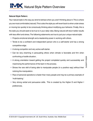 Natural Style Pattern Overview
MARIAALMOITE
© 2010-2011 Copyright Innermetrix UK US South Africa Australia Asia Middle-East 11
Natural Style Pattern:
Your natural style is the way you tend to behave when you aren't thinking about it.This is where
you are most comfortable (natural).This is also the style you will revert back to when under stress
or moving too quickly to be consciously thinking about modifying your behavior. Finally, this is
the style you should seek to be true to in your daily roles. Being natural will return better results
with less effort and stress.The following statements are true to just your unique natural style:
• Projects emotional strength and a leadership power in working with others.
• Tends to be a confident and independent person who is a self-starter and has a strong
competitive edge.
• A strong competitor and very active self-starter.
• Can be very charming in persuading others when climate is favorable and firm when
confronting a hostile situation.
• A strong orientation toward getting the project completed quickly and successfully and
maximizing the performance of the team in the process.
• Shows the rare skill of being able to manipulate people (in a positive way) without their
noticing the manipulation.
• Pace of personal operations is faster than many people and may be a primary example of
'multi-tasking.'
• Very strong verbal and persuasive skills. This is created by the Higher D and Higher I
preferences.
 