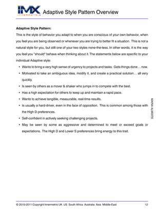 Adaptive Style Pattern Overview
MARIAALMOITE
© 2010-2011 Copyright Innermetrix UK US South Africa Australia Asia Middle-East 12
Adaptive Style Pattern:
This is the style of behavior you adapt to when you are conscious of your own behavior, when
you feel you are being observed or whenever you are trying to better fit a situation. This is not a
natural style for you, but still one of your two styles none-the-less. In other words, it is the way
you feel you "should" behave when thinking about it.The statements below are specific to your
individual Adaptive style:
• Wants to bring a very high sense of urgency to projects and tasks. Gets things done… now.
• Motivated to take an ambiguous idea, modify it, and create a practical solution… all very
quickly.
• Is seen by others as a mover & shaker who jumps in to compete with the best.
• Has a high expectation for others to keep up and maintain a rapid pace.
• Wants to achieve tangible, measurable, real-time results.
• Is usually a hard-driver, even in the face of opposition. This is common among those with
the High D preferences.
• Self-confident in actively seeking challenging projects.
• May be seen by some as aggressive and determined to meet or exceed goals or
expectations. The High D and Lower S preferences bring energy to this trait.
 